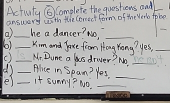 Activity ⑥ Complete the questions and_ 
answers with the Correct form of the Verb tobe 
_ 
a_ he a dancer? NO,_ 
6) _Kim and Jaxe from Hong Yong? yes,_ 
() S_ Mr. Done a bus driver? No, L 
d) _Alice in Span? Yes._ 
e) _It sunny? NO._