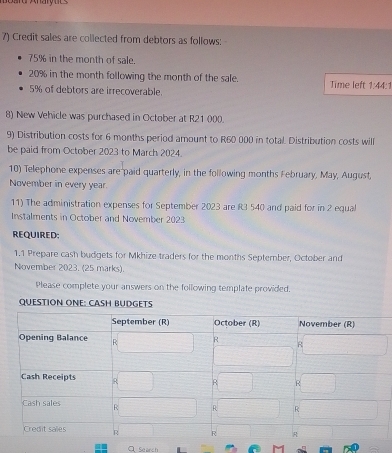 Credit sales are collected from debtors as follows:
75% in the month of sale.
20% in the month following the month of the sale. Time left 1:44:1
5% of debtors are irrecoverable. 
8) New Vehicle was purchased in October at R21 000. 
9) Distribution costs for 6 months period amount to R60 000 in total. Distribution costs will 
be paid from October 2023 to March 2024. 
10) Telephone expenses are paid quarterly, in the following months February, May, August, 
November in every year. 
11) The administration expenses for September 2023 are R3 540 and paid for in 2 equal 
Instalments in October and November 2023 
REQUIRED 
1.1 Prepare cash budgets for Mkhize traders for the months September, October and 
November 2023. (25 marks). 
Please complete your answers on the following template provided. 
QUESTION ONE: CASH BUDGETS 
C Search