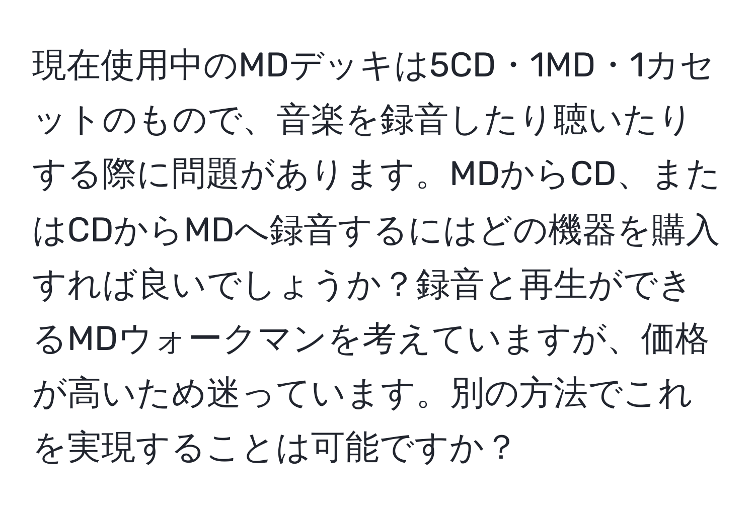 現在使用中のMDデッキは5CD・1MD・1カセットのもので、音楽を録音したり聴いたりする際に問題があります。MDからCD、またはCDからMDへ録音するにはどの機器を購入すれば良いでしょうか？録音と再生ができるMDウォークマンを考えていますが、価格が高いため迷っています。別の方法でこれを実現することは可能ですか？