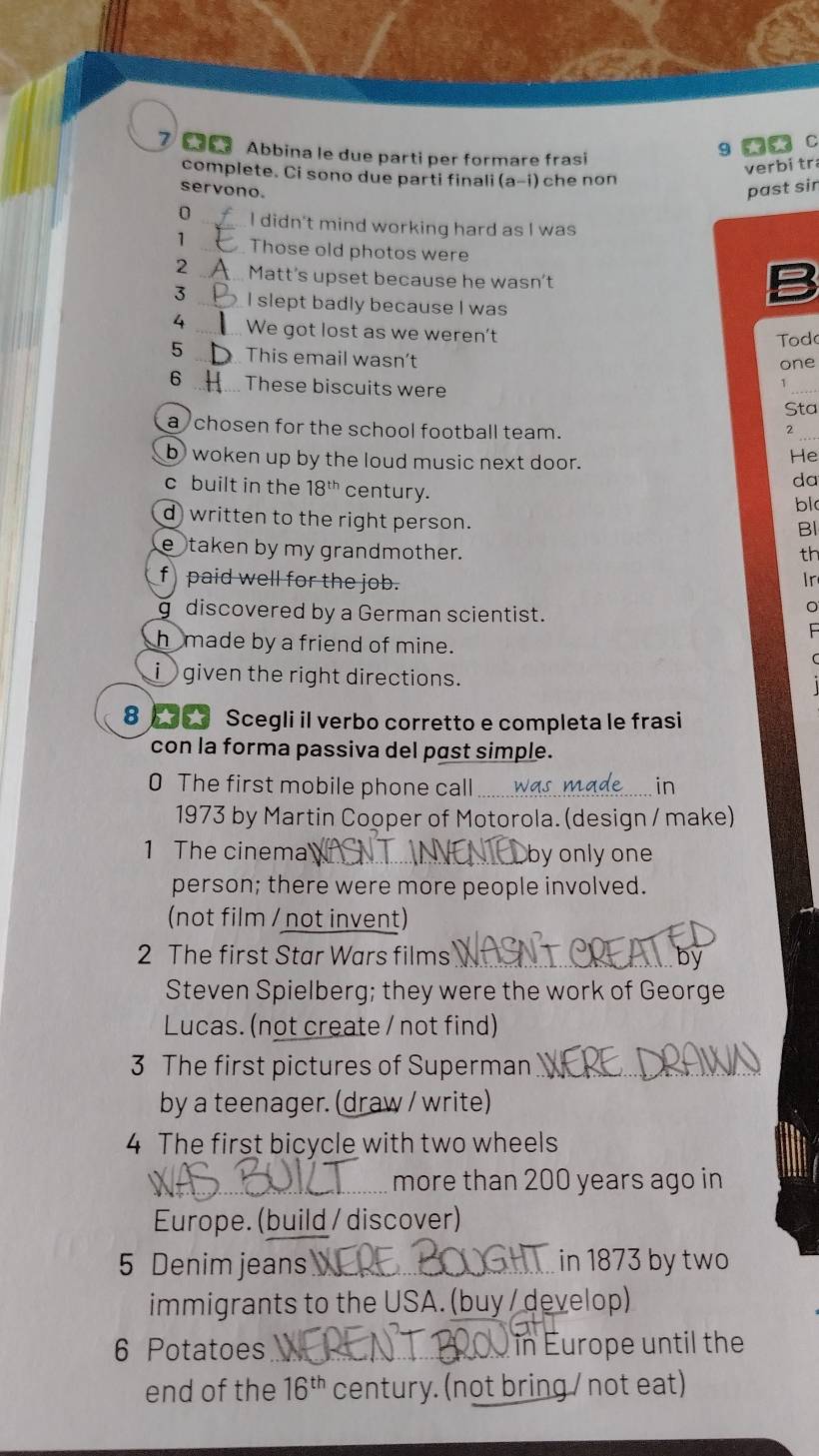 Abbina le due parti per formare frasi 
9 C 
verbí tr 
complete. Ci sono due parti finali (a-i) che non 
servono. past sir 
0_ I didn't mind working hard as I was 
1 _Those old photos were 
2 _Matt's upset because he wasn't 
3 _I slept badly because I was 
B 
4 _We got lost as we weren't 
Tod 
5 _This email wasn't one 
6 _These biscuits were 
_ 
Sta 
a chosen for the school football team. 2_ 
b woken up by the loud music next door. 
He 
da 
c built in the 18^(th) century. 
bl 
d written to the right person. 
Bl 
e taken by my grandmother. th 
f) paid well for the job. 
Ir 
g discovered by a German scientist. 

hmade by a friend of mine. 
i given the right directions. 
8 6 Scegli il verbo corretto e completa le frasi 
con la forma passiva del past simple. 
0 The first mobile phone call wo 
in 
1973 by Martin Cooper of Motorola. (design / make) 
1 The cinema by only one 
person; there were more people involved. 
(not film / not invent) 
2 The first Star Wars films 
Steven Spielberg; they were the work of George 
Lucas. (not create / not find) 
3 The first pictures of Superman_ 
by a teenager. (draw / write) 
4 The first bicycle with two wheels 
_more than 200 years ago in 
Europe. (build / discover) 
5 Denim jeans_ in 1873 by two 
immigrants to the USA. (buy / develop) 
6 Potatoes _ in Europe until the 
end of the 16^(th) century. (not bring / not eat)