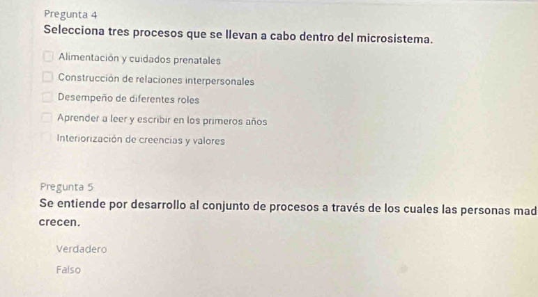 Pregunta 4
Selecciona tres procesos que se llevan a cabo dentro del microsistema.
Alimentación y cuidados prenatales
Construcción de relaciones interpersonales
Desempeño de diferentes roles
Aprender a leer y escribir en los primeros años
Interiorización de creencias y valores
Pregunta 5
Se entiende por desarrollo al conjunto de procesos a través de los cuales las personas mad
crecen.
Verdadero
Falso