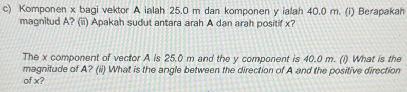 Komponen x bagi vektor A ialah 25.0 m dan komponen y ialah 40.0 m. (i) Berapakah 
magnitud A? (ii) Apakah sudut antara arah A dan arah positif x? 
The x component of vector A is 25.0 m and the y component is 40.0 m. (i) What is the 
magnitude of A? (ii) What is the angle between the direction of A and the positive direction 
of x?