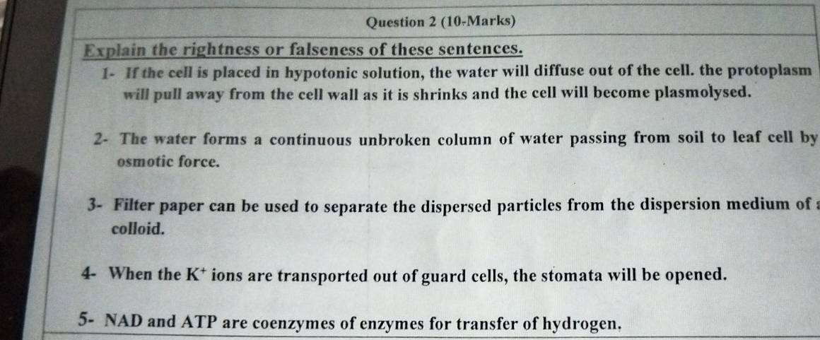 Explain the rightness or falseness of these sentences. 
1- If the cell is placed in hypotonic solution, the water will diffuse out of the cell. the protoplasm 
will pull away from the cell wall as it is shrinks and the cell will become plasmolysed. 
2- The water forms a continuous unbroken column of water passing from soil to leaf cell by 
osmotic force. 
3- Filter paper can be used to separate the dispersed particles from the dispersion medium of a 
colloid. 
4- When the K^+ ions are transported out of guard cells, the stomata will be opened. 
5- NAD and ATP are coenzymes of enzymes for transfer of hydrogen.