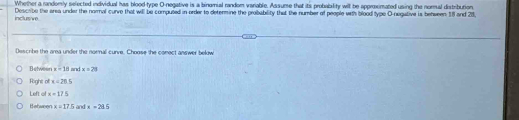 Whether a randomly selected individual has blood-type O-negative is a binomial random variable. Assume that its probability will be approximated using the normal distribution
Describe the area under the normal curve that will be computed in order to determine the probability that the number of people with blood type O-negative is between 18 and 28,
inclusive.
Describe the area under the normal curve. Choose the correct answer below
Between x=18 and x=28
Right of x=28.5
Left of x=17.5
Between x=17.5 and x=28.5