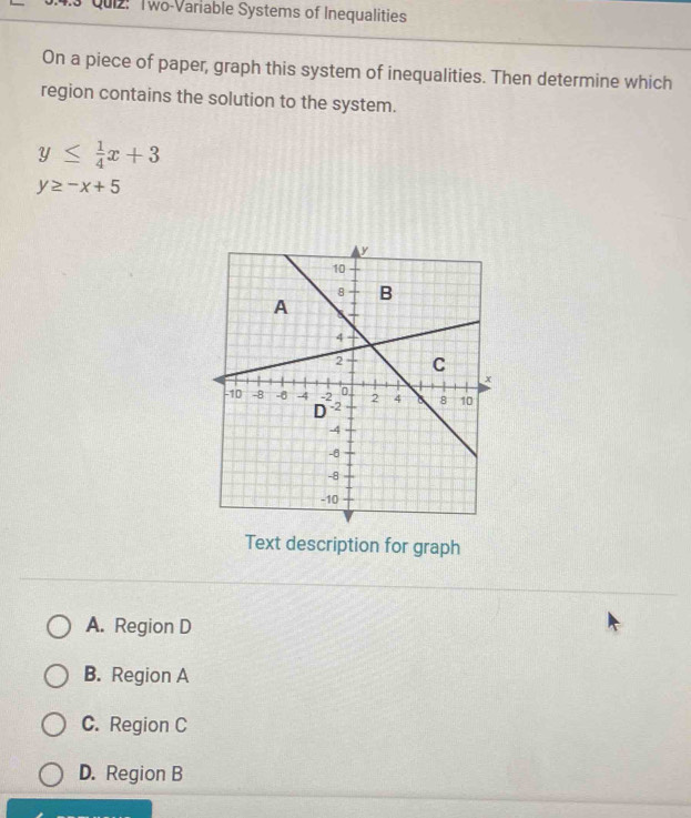 4.3 Quiz: Two-Variable Systems of Inequalities
On a piece of paper, graph this system of inequalities. Then determine which
region contains the solution to the system.
y≤  1/4 x+3
y≥ -x+5
Text description for graph
A. Region D
B. Region A
C. Region C
D. Region B