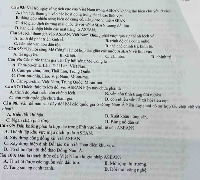 Vai trò ngày cảng tích cực của Việt Nam trong ASEAN không thể hiện chủ yếu ở việc
A. tích cực tham gia vào các hoạt động trong tất cả các lĩnh vực.
B. đóng góp nhiều sáng kiến đề củng cố, nâng cao vị thế ASEAN.
C. tỉ lệ giao dịch thương mại quốc tế với với ASEAN tương đối lớn.
D. hạn chế nhập khẩu các mặt hàng từ ASEAN.
Câu 94: Khi tham gia vào ASEAN, Việt Nam không phải vượt qua sự chênh lệch về
A. trình độ phát triển kinh tế. B. trình độ của công nghệ.
C. bản sắc văn hóa dân tộc. D. thể chế chính trị, kinh tế.
Câu 95: “Ủy hội sông Mê Công” là một hợp tác giữa các nước ASEAN về lĩnh vực
A. tài nguyên. B. xã hội. C. văn hóa. D. chính trị.
Câu 96: Các nước tham gia vào Ủy hội sông Mê Công là
A. Cam-pu-chia, Lào, Thái Lan, Việt Nam.
B. Cam-pu-chia, Lào, Thái Lan, Trung Quốc.
C. Cam-pu-chia, Lào, Việt Nam, Mi-an-ma.
D. Cam-pu-chia, Việt Nam, Trung Quốc, Mi-an-ma.
Câu 97: Thách thức to lớn đổi với ASEAN hiện nay chưa phải là
A. trình độ phát triển còn chênh lệch. B. vẫn còn tình trạng đói nghèo.
C. còn một quốc gia chưa tham gia. D. còn nhiều vấn đề xã hội tiêu cực.
Câu 98: Vấn đề nào sau đây đòi hỏi các quốc gia ở Đông Nam Á hiện nay phải có sự hợp tác chặt chẽ vớ
nhau?
A. Biến đổi khí hậu. B. Xuất khẩu nông sản.
C. Ngăn chặn phá rừng. D. Bùng nổ dân số.
Câu 99: Đâu không phải là hợp tác trong lĩnh vực kinh tế của ASEAN?
A. Thành lập khu vực mậu dịch tự do ASEAN.
B. Xây dựng cộng đồng kinh tế ASEAN.
C. Xây dựng hiệp định Đối tác Kinh tế Toàn diện khu vực.
D. Tổ chức đại hội thể thao Đông Nam Á.
Câu 100: Đâu là thách thức của Việt Nam khi gia nhập ASEAN?
A. Thu hút được các nguồn vốn đầu tưu. B. Mở rộng thị trường.
C. Tăng sức ép cạnh tranh. D. Đổi mới công nghệ.