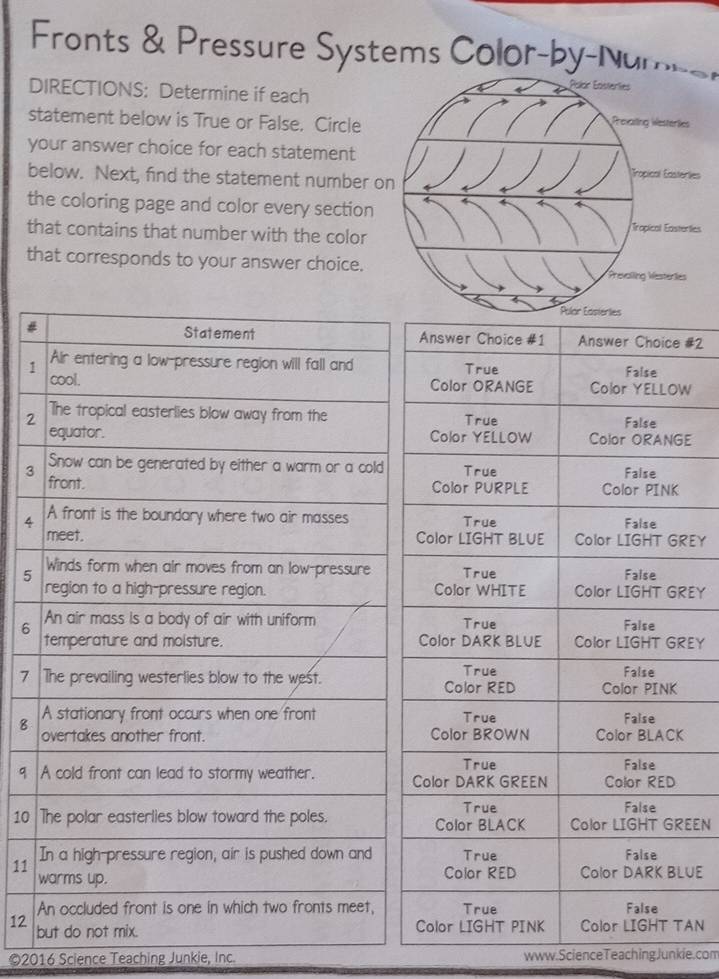 Fronts & Pressure Systems Color-by-Nums 
DIRECTIONS: Determine if each 
statement below is True or False. Circle 
your answer choice for each statement 
below. Next, find the statement number 
the coloring page and color every section 
that contains that number with the color 
that corresponds to your answer choice. 
# #2 
1 
W 
2 
E 
3 
4 
REY 
5 
REY 
6 
EY 
7 
8 
9 
10 EEN 
11 
UE 
12 
AN 
©2016 Science Teaching Junkie, Inc. www.ScienceTeachingJunkie.com