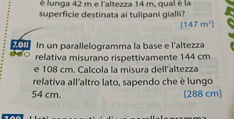 è lunga 42 m e l'altezza 14 m, qual è la 
superficie destinata ai tulipani gialli?
[147m^2]
700 In un parallelogramma la base e l’altezza 
relativa misurano rispettivamente 144 cm
e 108 cm. Calcola la misura dell’altezza 
relativa all’altro lato, sapendo che è lungo
54 cm. [288 cm]