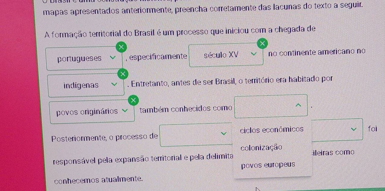 mapas apresentados anteriormente, preencha corretamente das lacunas do texto a seguir. 
A formação territorial do Brasil é um processo que iniciou com a chegada de 
portugueses especificamente século XV no continente americano no 
indígenas Entretanto, antes de ser Brasil, o território era habitado por 
povos originários também conhecidos como 
ciclas ecanâmicas fai 
Pasteriarmente, à pracessa de 
colonização 
responsável pela expansão territorial e pela delimita ;ileiras como 
pavas eurapeus 
conhecemos atualmente.