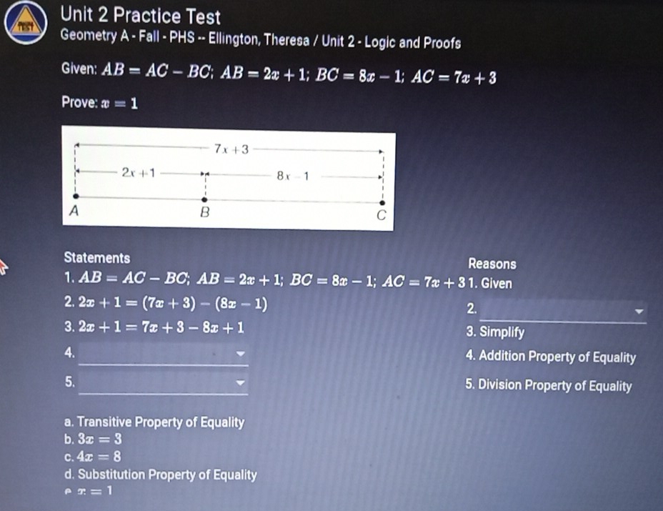 Practice Test
Geometry A - Fall - PHS -- Ellington, Theresa / Unit 2 - Logic and Proofs
Given: AB=AC-BC;AB=2x+1;BC=8x-1;AC=7x+3
Prove: x=1
Statements Reasons
1. AB=AC-BC;AB=2x+1;BC=8x-1;AC=7x+31. Given
_
2. 2x+1=(7x+3)-(8x-1)
2.
3. 2x+1=7x+3-8x+1 3. Simplify
_
4.
4. Addition Property of Equality
_
5. 5. Division Property of Equality
a. Transitive Property of Equality
b. 3x=3
C. 4x=8
d. Substitution Property of Equality
x=1