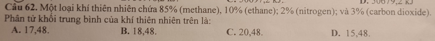 50679,2 RJ
Câu 62. Một loại khí thiên nhiên chứa 85% (methane), 10% (ethane); 2% (nitrogen); và 3% (carbon dioxide).
Phân tử khối trung bình của khí thiên nhiên trên là:
A. 17,48. B. 18,48. C. 20,48. D. 15,48.