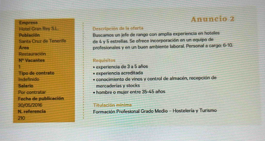 Anuncio 2 
Empresa 
Hotel Gran Rey S.L. Descripción de la oferta 
Población Buscamos un jefe de rango con amplia experiencia en hoteles 
Santa Cruz de Tenerife de 4 y 5 estrellas. Se ofrèce incorporación en un equipo de 
Area profesionales y en un buen ambiente laboral. Personal a cargo: 6-10. 
Restauración 
N° Vacantes Requisitos 
1 experiencia de 3 a 5 años 
Tipo de contrato experiência acreditada 
Indefinido conocimiento de vinos y control de almacén, recepción de 
Salario mercaderías y stocks 
Por contratar hombre o mujer entre 35 - 45 años 
Fecha de publicación 
30/05/2016 Titulación mínima 
N. referencia Formación Profesional Grado Medio - Hostelería y Turismo
210