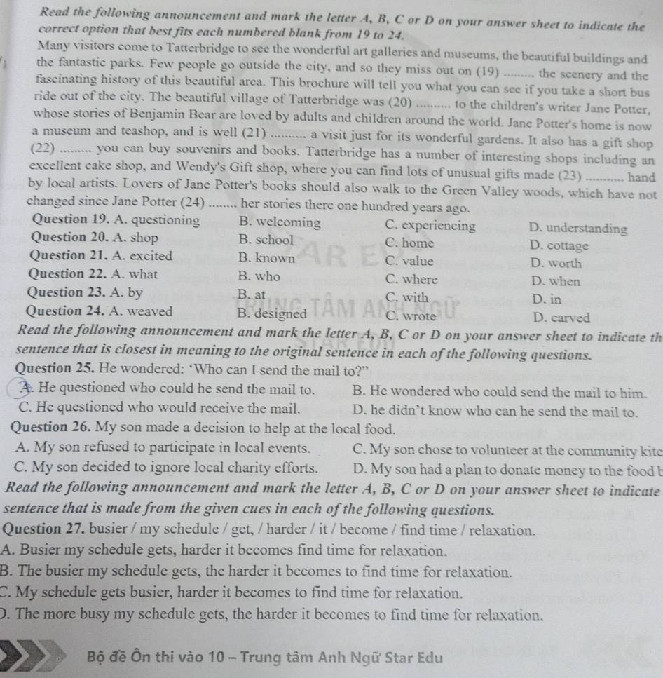 Read the following announcement and mark the letter A, B, C or D on your answer sheet to indicate the
correct option that best fits each numbered blank from 19 to 24.
Many visitors come to Tatterbridge to see the wonderful art galleries and museums, the beautiful buildings and
the fantastic parks. Few people go outside the city, and so they miss out on (19) ......... the scenery and the
fascinating history of this beautiful area. This brochure will tell you what you can see if you take a short bus
ride out of the city. The beautiful village of Tatterbridge was (20) …… to the children's writer Jane Potter,
whose stories of Benjamin Bear are loved by adults and children around the world. Jane Potter's home is now
a museum and teashop, and is well (21) ........... a visit just for its wonderful gardens. It also has a gift shop
(22) .......... you can buy souvenirs and books. Tatterbridge has a number of interesting shops including an
excellent cake shop, and Wendy's Gift shop, where you can find lots of unusual gifts made (23) ….... hand
by local artists. Lovers of Jane Potter's books should also walk to the Green Valley woods, which have not
changed since Jane Potter (24) ) ........ her stories there one hundred years ago.
Question 19. A. questioning B. welcoming C. experiencing D. understanding
Question 20. A. shop B. school C. home D. cottage
Question 21. A. excited B. known C. value D. worth
Question 22. A. what B. who C. where D. when
Question 23. A. by B. at C. with D. in
Question 24. A. weaved B. designed C. wrote D. carved
Read the following announcement and mark the letter A, B, C or D on your answer sheet to indicate th
sentence that is closest in meaning to the original sentence in each of the following questions.
Question 25. He wondered: ‘Who can I send the mail to?”
A. He questioned who could he send the mail to. B. He wondered who could send the mail to him.
C. He questioned who would receive the mail. D. he didn’t know who can he send the mail to.
Question 26. My son made a decision to help at the local food.
A. My son refused to participate in local events. C. My son chose to volunteer at the community kitc
C. My son decided to ignore local charity efforts. D. My son had a plan to donate money to the food b
Read the following announcement and mark the letter A, B, C or D on your answer sheet to indicate
sentence that is made from the given cues in each of the following questions.
Question 27. busier / my schedule / get, / harder / it / become / find time / relaxation.
A. Busier my schedule gets, harder it becomes find time for relaxation.
B. The busier my schedule gets, the harder it becomes to find time for relaxation.
C. My schedule gets busier, harder it becomes to find time for relaxation.
D. The more busy my schedule gets, the harder it becomes to find time for relaxation.
Bộ đề Ôn thi vào 10 - Trung tâm Anh Ngữ Star Edu