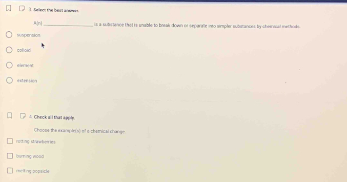 Select the best answer.
A(n) _is a substance that is unable to break down or separate into simpler substances by chemical methods.
suspension
colloid
element
extension
4. Check all that apply.
Choose the example(s) of a chemical change.
rotting strawberries
burning wood
melting popsicle