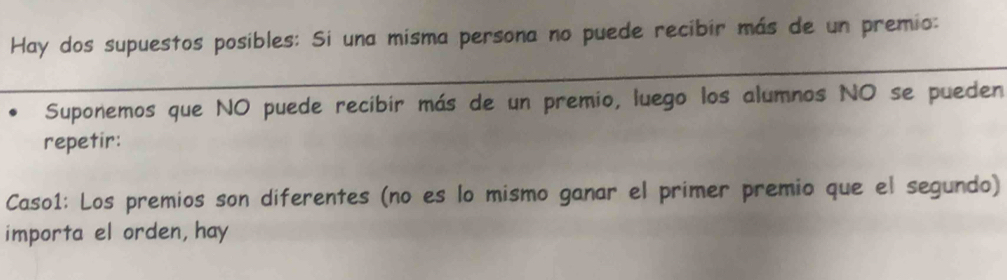 Hay dos supuestos posibles: Si una misma persona no puede recibir más de un premio: 
Suponemos que NO puede recibir más de un premio, luego los alumnos NO se pueden 
repetir: 
Caso1: Los premios son diferentes (no es lo mismo ganar el primer premio que el segundo) 
importa el orden, hay