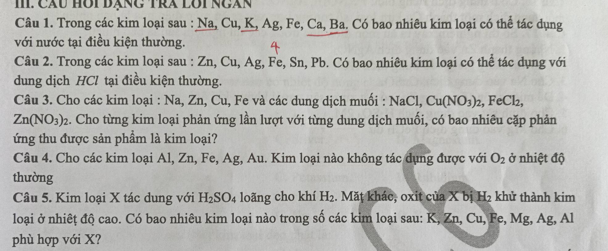 III: Cầu Hồi đạng trà lôi ngàn 
Câu 1. Trong các kim loại sau : Na, Cu, K, Ag, Fe, Ca, Ba. Có bao nhiêu kim loại có thể tác dụng 
với nước tại điều kiện thường. 
Câu 2. Trong các kim loại sau : Zn, Cu, Ag, Fe, Sn, Pb. Có bao nhiêu kim loại có thể tác dụng với 
dung dịch HCl tại điều kiện thường. 
Câu 3. Cho các kim loại : Na, Zn, Cu, Fe và các dung dịch muối : NaCl, Cu(NO_3)_2, FeCl_2,
Zn(NO_3)_2 2. Cho từng kim loại phản ứng lần lượt với từng dung dịch muối, có bao nhiêu cặp phản 
ứng thu được sản phẩm là kim loại? 
Câu 4. Cho các kim loại Al, Zn, Fe, Ag, Au. Kim loại nào không tác dụng được với O_2 ở nhiệt độ 
thường 
Câu 5. Kim loại X tác dung với H_2SO_4 loãng cho khí H_2. Măṭ khác, oxit của X bị H_2 khử thành kim 
loại ở nhiết độ cao. Có bao nhiêu kim loại nào trong số các kim loại sau: K, Zn, Cu. Fe, Mg. Ag, Al
phù hợp với X?