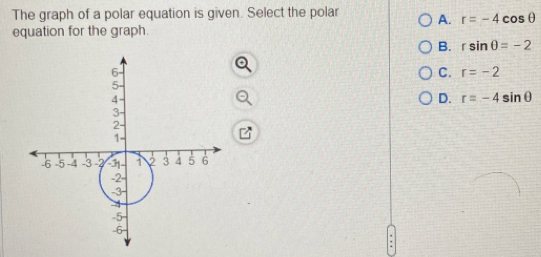 The graph of a polar equation is given. Select the polar A. r=-4cos θ
equation for the graph.
B. rsin θ =-2
C. r=-2
D. r=-4sin θ