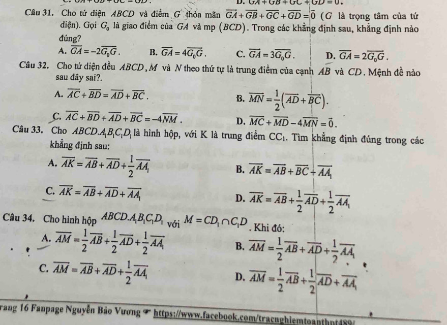 GA+GB+GC+GD=0.
Câu 31. Cho tứ diện ABCD và điểm G thỏa mãn overline GA+overline GB+overline GC+overline GD=overline 0 (G là trọng tâm của tứ
diện). Gọi G_0 là giao điểm của GA và mp (BCD). Trong các khẳng định sau, khẳng định nào
đúng?
A. overline GA=-2overline G_0G. B. vector GA=4vector G_0G. C. overline GA=3overline G_0G. D. overline GA=2overline G_0G.
Câu 32. Cho tứ diện đều ABCD,M và N theo thứ tự là trung điềm của cạnh AB và CD. Mệnh đề nào
sau đây sai?.
A. overline AC+overline BD=overline AD+overline BC.
B. overline MN= 1/2 (overline AD+overline BC).
C. overline AC+overline BD+overline AD+overline BC=-4overline NM. D. overline MC+overline MD-4overline MN=vector 0.
Câu 33. Cho ABCD.A_1B_1C_1D_1 là hình hộp, với K là trung điểm CC_1. Tìm khẳng định đúng trong các
khẳng định sau:
A. overline AK=overline AB+overline AD+ 1/2 overline AA_1
B. overline AK=overline AB+overline BC+overline AA_1
C. overline AK=overline AB+overline AD+overline AA_1 D. overline AK=overline AB+ 1/2 overline AD+ 1/2 overline AA_1
Câu 34. Cho hình hhat QpABCD.A_1B_1C_1D_1 với M=CD_1∩ C_1D. Khi đó:
A. overline AM= 1/2 overline AB+ 1/2 overline AD+ 1/2 overline AA_1
B. overline AM= 1/2 overline AB+overline AD+ 1/2 overline AA_1
C. overline AM=overline AB+overline AD+ 1/2 overline AA_1
D. overline AM= 1/2 overline AB+ 1/2 overline AD+overline AA
rang 16 Fanpage Nguyễn Bảo Vương T  https://www.facebook.com/tracnghiemtoanthpt489