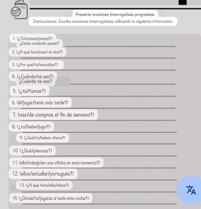 Presente oraciones interrogativas progresivas 
Instrucciones: Escribe oraciones interrogativas utilizando la siguiente información. 
1. (¿Tú/comes/pastel?) 
¿Estás comiendo pastel? 
2. (¿A qué hora/vas/ al cine?) 
3. (¿Por qué/tú/estudias?) 
4. (¿Cuándo/te vas?) 
¿Cuándo te vas? 
5.
9.