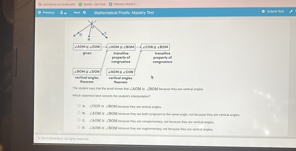 □ patriotprep.com bookmarks Spotify let Turnt FMovies | Watch E...
Previous Next O Mathematical Proofs: Mastery Test Submit Test
∠ AOM≌ ∠ DON ∠ AOM≌ ∠ BOM ∠ CON≌ ∠ BOM
given transitive transitive
property of property of
congruence congruence
∠ BOM≌ ∠ DON ∠ AOM≌ ∠ CON
vertical angles vertical angles
theorem theorem
The student says that the proof shows that ∠ AOM≌ ∠ BOM because they are vertical angles.
Which statement best corrects the student's interpretation?
A. ∠ CON≌ ∠ BOM because they are vertical angles.
B. ∠ AOM≌ ∠ BOM because they are both congruent to the same angle, not because they are vertical angles.
C. ∠ AOM≌ ∠ BOM because they are complementary, not because they are vertical angles.
D. ∠ AOM≌ ∠ BOM because they are supplementary, not because they are vertical angles.
© 2023 Edmentum. All rights reserved.