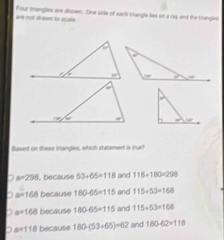 Four triangles are shown. One side of each triangle lies on a ray, and the triangles
are not drawn to scale.
Based on these triangles, which statement is true?
a=298 , because 53+65=118 and 118+180=298
a=168 because 180-65=115 and 115+53=168
a=168 because 180-65=115 and 115+53=168
a=118 because 180-(53+65)=62 and 180-62=118