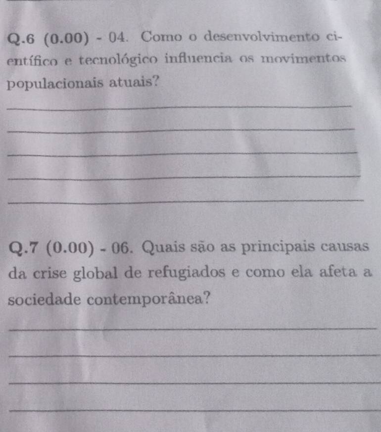 6 0 .00) - 04. Como o desenvolvimento ci- 
entífico e tecnológico influencia os movimentos 
populacionais atuais? 
_ 
_ 
_ 
_ 
_ 
Q.7 (0.00) - 06. Quais são as principais causas 
da crise global de refugiados e como ela afeta a 
sociedade contemporânea? 
_ 
_ 
_ 
_