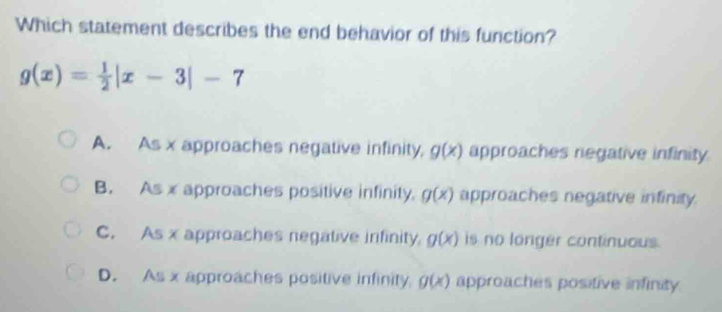 Which statement describes the end behavior of this function?
g(x)= 1/2 |x-3|-7
A. As x approaches negative infinity, g(x) approaches negative infinity
B. As x approaches positive infinity. g(x) approaches negative infinity.
C. As x approaches negative infinity. g(x) is no longer continuous.
D. As x approaches positive infinity g(x) approaches positive infinity.