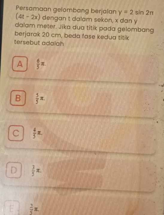 Persamaan gelombang berjalan y=2sin 2π
(4t-2x) dengan t dalam sekon, x dan y
dalam meter. Jika dua titik pada gelombang
berjarak 20 cm, beda fase kedua titik
tersebut adalah
A  6/5 π.
B  5/5 π.
C  4/5 π.
D  3/5 π.
 2/5 π.