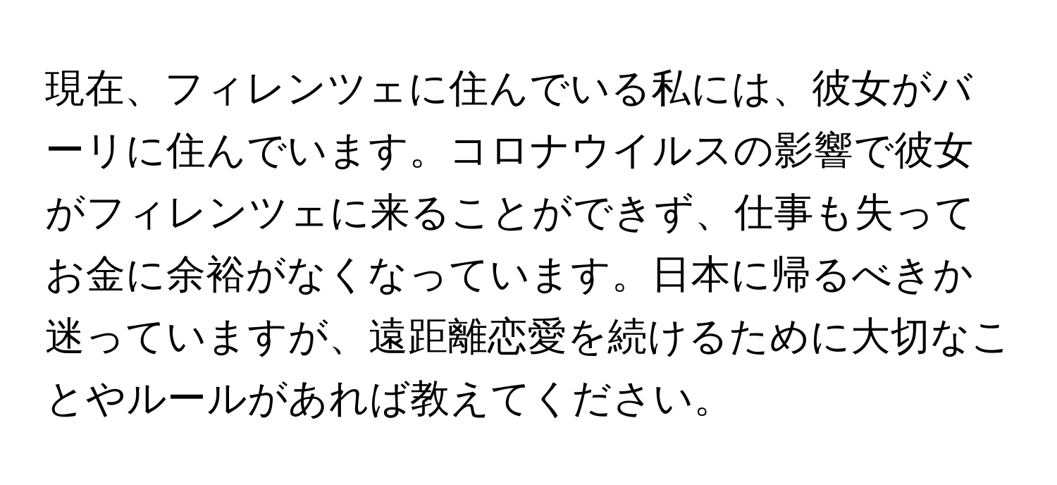 現在、フィレンツェに住んでいる私には、彼女がバーリに住んでいます。コロナウイルスの影響で彼女がフィレンツェに来ることができず、仕事も失ってお金に余裕がなくなっています。日本に帰るべきか迷っていますが、遠距離恋愛を続けるために大切なことやルールがあれば教えてください。