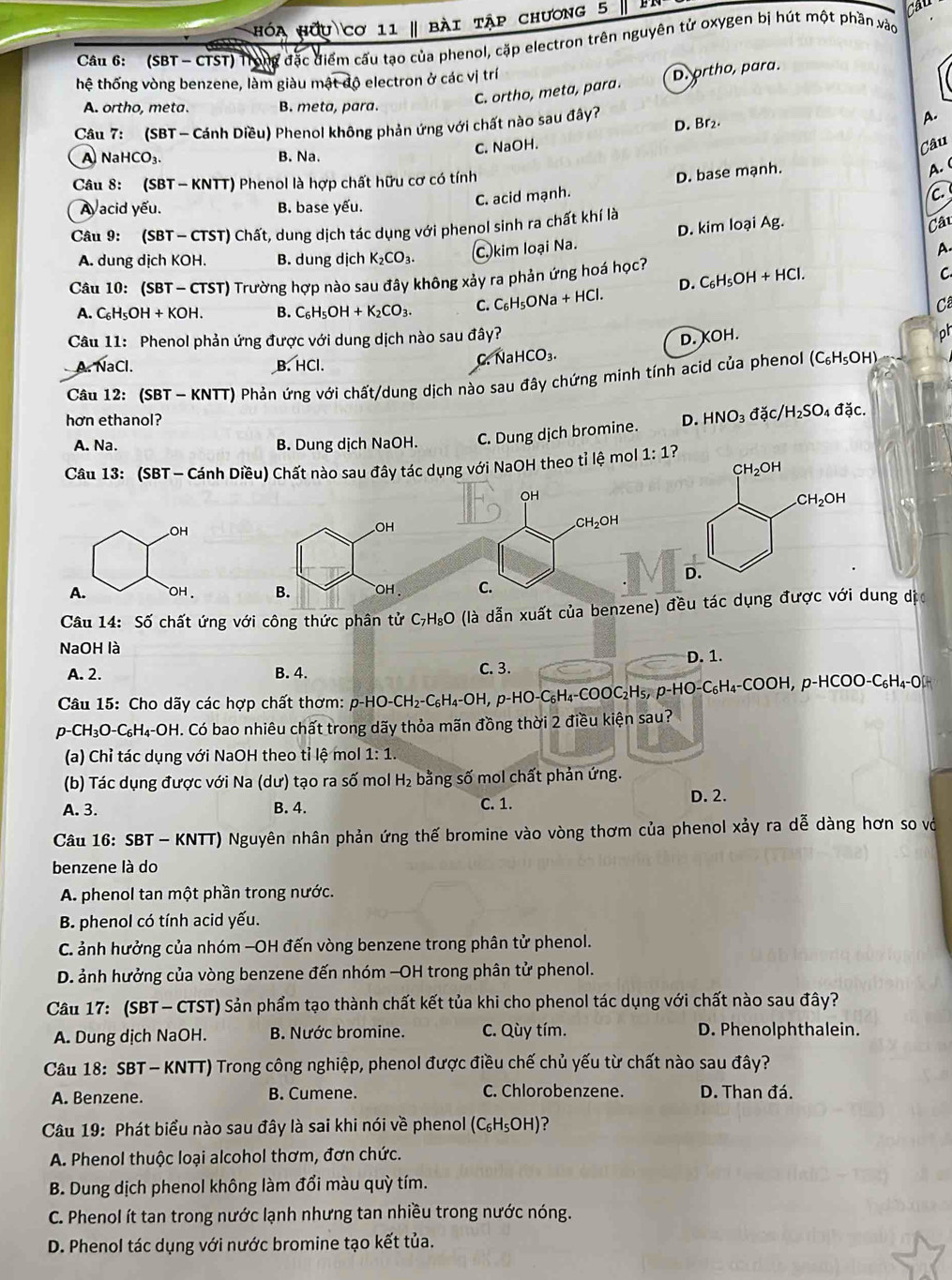 hóa hữu cơ 11 | bài tập chương 5
Cau
Câu 6:  (SBT - CTST) Trong đặc điểm cấu tạo của phenol, cặp electron trên nguyên tử oxygen bị hút một phần vào
hệ thống vòng benzene, làm giàu ma widehat t-d ộ electron ở các vị trí
A. ortho, meta. B. meta, para.
C. ortho, meta, para. D. prtho, para.
Câu 7: (SBT - Cánh Diều) Phenol không phản ứng với chất nào sau đây?
C. NaOH. D. Br₂.
A.
Câu
A NaHCO_3. B. Na.
Câu 8: (SBT - KNTT) Phenol là hợp chất hữu cơ có tính A.
Aacid yếu. B. base yếu.
C. acid mạnh. D. base mạnh.
c.
D. kim loại Ag. Câu
Câu 9: (SBT - CTST) Chất, dung dịch tác dụng với phenol sinh ra chất khí là
A. dung dịch KOH. B. dung dịch K_2CO_3. C. kim loại Na.
A.
Câu 10: (SBT ~ CTST) Trường hợp nào sau đây không xảy ra phản ứng hoá học?
D. C₆H₅OH +HC
C
A. C_6H_5OH+KOH. B. C_6H_5OH+K_2CO_3. C. C_6H_5ON a +HCl.
C
Câu 11: Phenol phản ứng được với dung dịch nào sau đây?
D. KOH. ph
A. NaCl. B. HCl.
C. NaHCO₃.
Câu 12: (SBT - KNTT) Phản ứng với chất/dung dịch nào sau đây chứng minh tính acid của phenol (C_6H_5O H)
hơn ethanol? D. HNO_3 đặc H_2SO_4 đặc.
A. Na. B. Dung dịch NaOH. C. Dung dịch bromine.
Câu 13: (SBT - Cánh Diều) Chất nào sau đây tác dụng với NaOH theo tỉ lệ mol 1:1?
OH
A.  oH . 
Câu 14: Số chất ứng với công thức phân tử C₇H₅O (là dẫn xuất của benzene) đều tác dụng được với dung dị
NaOH là
A. 2. B. 4. C.3. D. 1.
Câu 15: Cho dãy các hợp chất thơm: p-HO-CH₂-C₆H₄-OH, p-HO-C₆H₄-COOC₂H₅, p-HO-C₆H₄-COOH, p-HCOO-C₆H₄-O[H
p-CH_3O-C_6H_4-OH. Có bao nhiêu chất trong dãy thỏa mãn đồng thời 2 điều kiện sau?
(a) Chỉ tác dụng với NaOH theo tỉ lệ mol 1: 1.
(b) Tác dụng được với Na (dư) tạo ra số mol H₂ bằng số mol chất phản ứng.
A. 3. B. 4. C. 1. D. 2.
Câu 16: SBT - KNTT) Nguyên nhân phản ứng thế bromine vào vòng thơm của phenol xảy ra dễ dàng hơn so vớ
benzene là do
A. phenol tan một phần trong nước.
B. phenol có tính acid yếu.
C. ảnh hưởng của nhóm —OH đến vòng benzene trong phân tử phenol.
D. ảnh hưởng của vòng benzene đến nhóm -OH trong phân tử phenol.
Câu 17: (SBT — CTST) Sản phẩm tạo thành chất kết tủa khi cho phenol tác dụng với chất nào sau đây?
A. Dung dịch NaOH. B. Nước bromine. C. Qùy tím. D. Phenolphthalein.
Câu 18: SBT — KNTT) Trong công nghiệp, phenol được điều chế chủ yếu từ chất nào sau đây?
A. Benzene. B. Cumene. C. Chlorobenzene. D. Than đá.
Câu 19: Phát biểu nào sau đây là sai khi nói về phenol (C_6H_5OH) ?
A. Phenol thuộc loại alcohol thơm, đơn chức.
B. Dung dịch phenol không làm đổi màu quỳ tím.
C. Phenol ít tan trong nước lạnh nhưng tan nhiều trong nước nóng.
D. Phenol tác dụng với nước bromine tạo kết tủa.