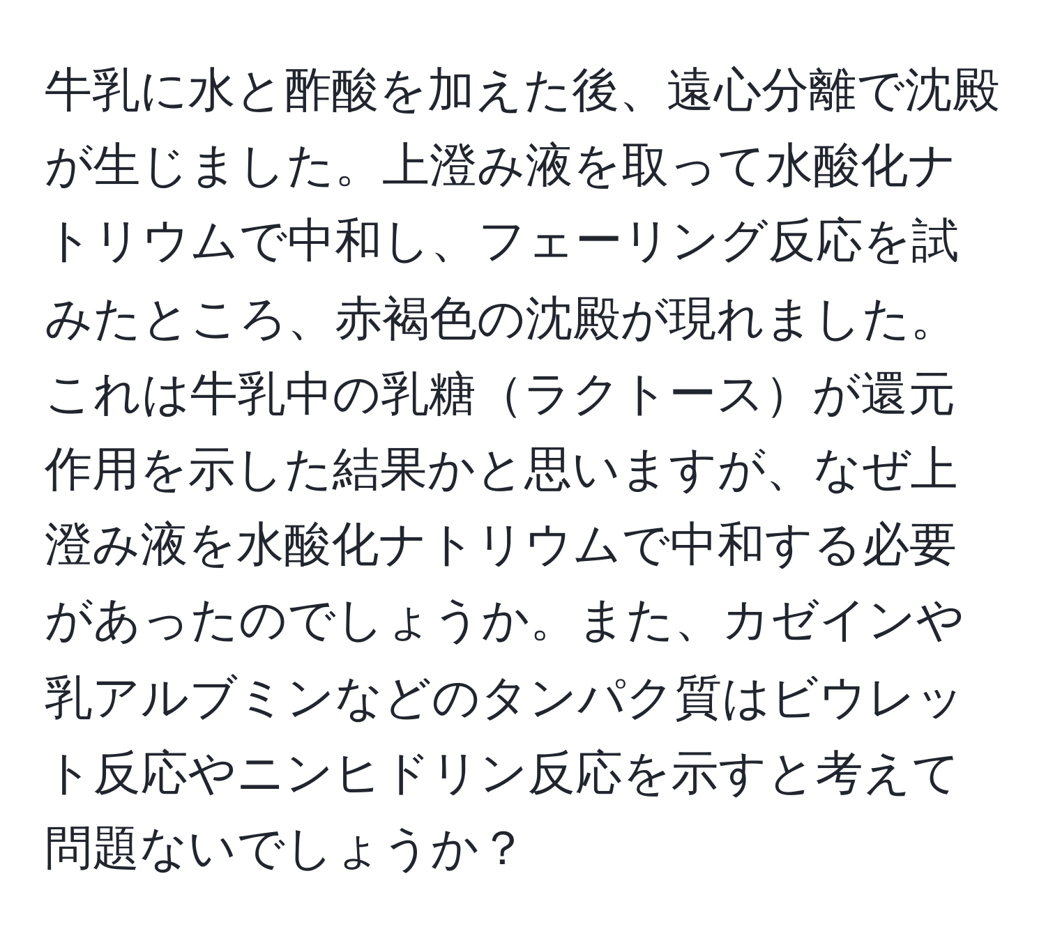 牛乳に水と酢酸を加えた後、遠心分離で沈殿が生じました。上澄み液を取って水酸化ナトリウムで中和し、フェーリング反応を試みたところ、赤褐色の沈殿が現れました。これは牛乳中の乳糖ラクトースが還元作用を示した結果かと思いますが、なぜ上澄み液を水酸化ナトリウムで中和する必要があったのでしょうか。また、カゼインや乳アルブミンなどのタンパク質はビウレット反応やニンヒドリン反応を示すと考えて問題ないでしょうか？