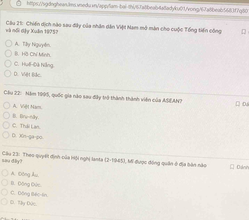 Chiến dịch nào sau đây của nhân dân Việt Nam mở màn cho cuộc Tổng tiến công
và nổi dậy Xuân 1975?
A. Tây Nguyên.
B. Hồ Chí Minh.
C. Huế-Đà Nẵng.
D. Việt Bắc.
Câu 22: Năm 1995, quốc gia nào sau đây trở thành thành viên của ASEAN? Đá
A. Việt Nam.
B. Bru-nây.
C. Thái Lan.
D. Xin-ga-po.
Câu 23: Theo quyết định của Hội nghị lanta (2-1945), Mĩ được đóng quân ở địa bàn nào
sau đây? Đánh
A. Đông Âu,
B. Đồng Đức.
C. Đông Béc-lin.
D. Tây Đức.