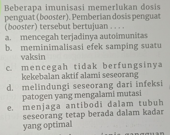 Beberapa imunisasi memerlukan dosis
penguat (booster). Pemberian dosis penguat
(booster) tersebut bertujuan . . . .
a. mencegah terjadinya autoimunitas
b. meminimalisasi efek samping suatu
vaksin
c. mencegah tidak berfungsinya
kekebalan aktif alami seseorang
d. melindungi seseorang dari infeksi
patogen yang mengalami mutasi
e. menjaga antibodi dalam tubuh
seseorang tetap berada dalam kadar
yang optimal