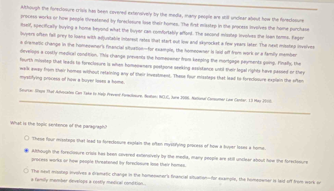 Although the foreclosure crisis has been covered extensively by the media, many people are still unclear about how the foreclosure
process works or how people threatened by foreclosure lose their homes. The first misstep in the process involves the home purchase
itself, specifically buying a home beyond what the buyer can comfortably afford. The second misstep involves the loan terms. Eager
buyers often fall prey to loans with adjustable interest rates that start out low and skyrocket a few years later. The next misstep involves
a dramatic change in the homeowner's financial situation—for example, the homeowner is laid off from work or a family member
develops a costly medical condition. This change prevents the homeowner from keeping the mortgage payments going. Finally, the
fourth misstep that leads to foreclosure is when homeowners postpone seeking assistance until their legal rights have passed or they
walk away from their homes without retaining any of their investment. These four missteps that lead to foreclosure explain the often
mystifying process of how a buyer loses a home.
_
Source: Steps That Advocates Can Take to Help Prevent Foreciosure. Boston: NCLC, June 2006. National Consumer Law Center. 13 May 2010.
_
What is the topic sentence of the paragraph?
These four missteps that lead to foreclosure explain the often mystifying process of how a buyer loses a home.
Although the foreclosure crisis has been covered extensively by the media, many people are still unclear about how the foreclosure
process works or how people threatened by foreclosure lose their homes.
The next misstep involves a dramatic change in the homeowner's financial situation—for example, the homeowner is laid off from work or
a family member develops a costly medical condition..
