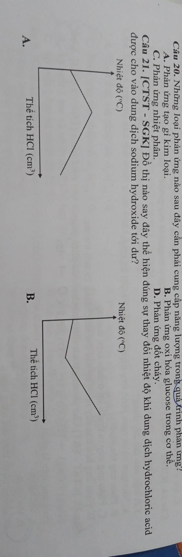 Những loại phản ứng nào sau đây cần phải cung cấp năng lượng trong quá trình phản ứng?
A. Phản ứng tạo gỉ kim loại. B. Phản ứng oxi hóa glucose trong cơ thể.
C. Phản ứng nhiệt phân. D. Phản ứng đốt cháy.
Câu 21. [CTST - SGI KJ Đồ thị nào say đây thể hiện đúng sự thay đổi nhiệt độ khi dung dịch hydrochloric acid
được cho vào dung dịch sodium hydroxide tới dư?
Nhiệt dwidehat Q(^circ C)
A.
