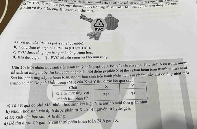 Tưu câu 1 đến câu 4. Trong mỗi ý a), b), c), d) ở mỗi câu, thí sinh chọn đúng noạ
câu 19: PVC là một loại polymer thường được sử dụng để sản xuất chất dèo, với các ứng dụng phổ biến
như làm vô dây điện, ống dẫn nước, vài che mưa,...
a) Tên gọi của PVC là poly(vinyl cyanide).
b) Công thức cấu tạo của PVC là (CH_2=CHCl)_n.
c) PVC được tổng hợp bằng phản ứng trùng hợp.
d) Khi được gia nhiệt, PVC trở nên cứng và khó uốn cong.
Câu 20: Một nhóm học sinh tiến hành thuỷ phân peptide X bởi xúc tác enzyme. Học sinh A có trong nhóm
đề xuất sử dụng thuốc thử biuret đề nhận biết thời điểm peptide X bị thuỷ phân hoàn toàn thành amino acid.
Sau khi phản ứng xảy ra hoàn toàn, nhóm học sinh tiến hành phân tích sản phẩm thấy chỉ có duy nhất một
amino acid Y. Đo p) của X và Y thu được kết quả sau:
a) Từ kết quả đo phổ MS, nhóm học sinh kết luận Y là amino acid đơn giản
b) Nhóm học sinh xác định được phân tử X có 14 nguyên tử hydrogen.
c) Đề xuất của học sinh A là đúng.
d) Để thu được 7,5 gam Y cần thuỷ phân hoàn toàn 24, 6 gam X.