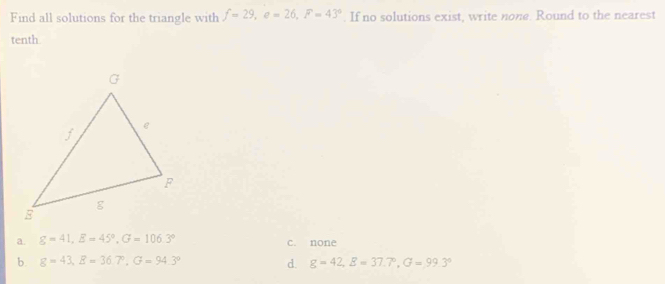 Find all solutions for the triangle with f=29, e=26, F=43°. If no solutions exist, write none. Round to the nearest
tenth
a. g=41, E=45°, G=106.3° c. none
b. g=43, E=36.7°, G=94.3° d. g=42, E=37.7°, G=99.3°