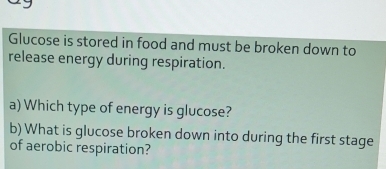 Glucose is stored in food and must be broken down to 
release energy during respiration. 
a) Which type of energy is glucose? 
b) What is glucose broken down into during the first stage 
of aerobic respiration?