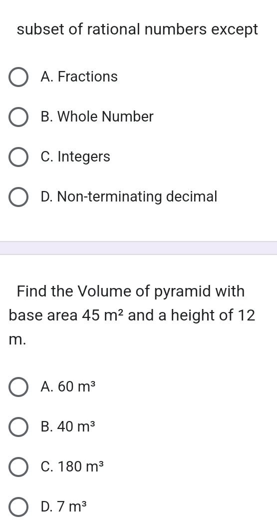 subset of rational numbers except
A. Fractions
B. Whole Number
C. Integers
D. Non-terminating decimal
Find the Volume of pyramid with
base area 45m^2 and a height of 12
m.
A. 60m^3
B. 40m^3
C. 180m^3
D. 7m^3