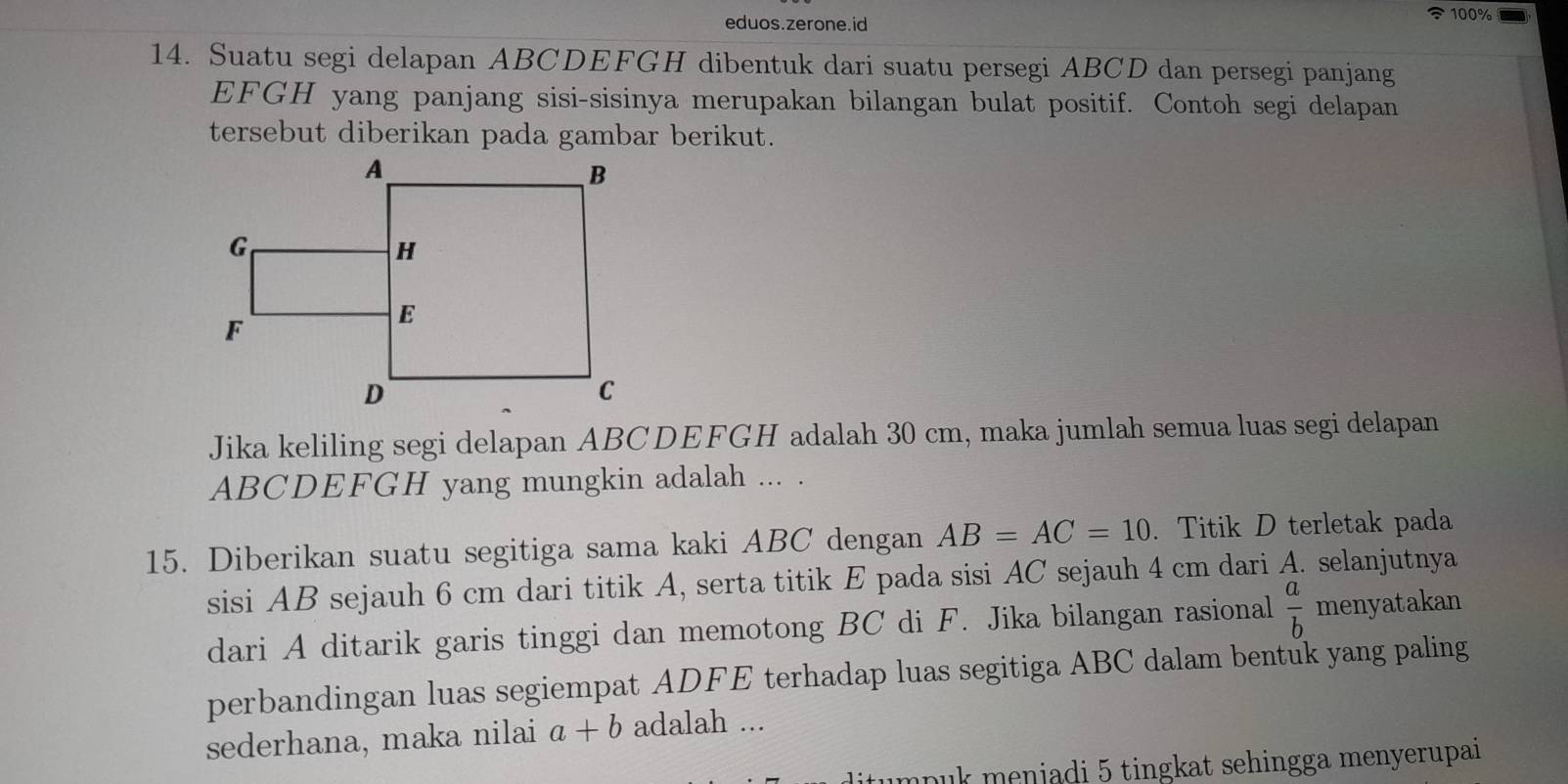 eduos.zerone.id 100%
14. Suatu segi delapan ABCDEFGH dibentuk dari suatu persegi ABCD dan persegi panjang 
EFGH yang panjang sisi-sisinya merupakan bilangan bulat positif. Contoh segi delapan 
tersebut diberikan pada gambar berikut. 
Jika keliling segi delapan ABCDEFGH adalah 30 cm, maka jumlah semua luas segi delapan
ABCDEFGH yang mungkin adalah ... . 
15. Diberikan suatu segitiga sama kaki ABC dengan AB=AC=10. Titik D terletak pada 
sisi AB sejauh 6 cm dari titik A, serta titik E pada sisi AC sejauh 4 cm dari A. selanjutnya 
dari A ditarik garis tinggi dan memotong BC di F. Jika bilangan rasional  a/b  menyatakan 
perbandingan luas segiempat ADFE terhadap luas segitiga ABC dalam bentuk yang paling 
sederhana, maka nilai a+b adalah ... 
mpuk meniadi 5 tingkat sehingga menyerupai