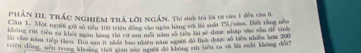 PHÂN III. TRÁC NGHIÊM TRÁ LờI NGẤN. Thí sinh trả lời từ câu 1 đến câu 6. 
Cầu 1. Một người gửi số tiền 100 triều đồng vào ngân hàng với lãi suất 7% /năm. Biết rằng nếu 
khōng rút tiền ra khỏi ngãn hàng thì cứ sau mỗi năm số tiền lãi sẽ được nhập vào vốn để tính 
lãi cho năm tiếp theo. Hỏi sau ít nhất bao nhiều năm người đó lình được số tiền nhiều hơn 200
triệu đồng,_nều trong khoảng thời gian này người đồ không rút tiền ra và lãi suất không đổi?