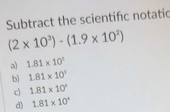 Subtract the scientifc notatic
(2* 10^3)-(1.9* 10^2)
a) 1.81* 10^5
b) 1.81* 10^3
c) 1.81* 10^6
d) 1.81* 10^4