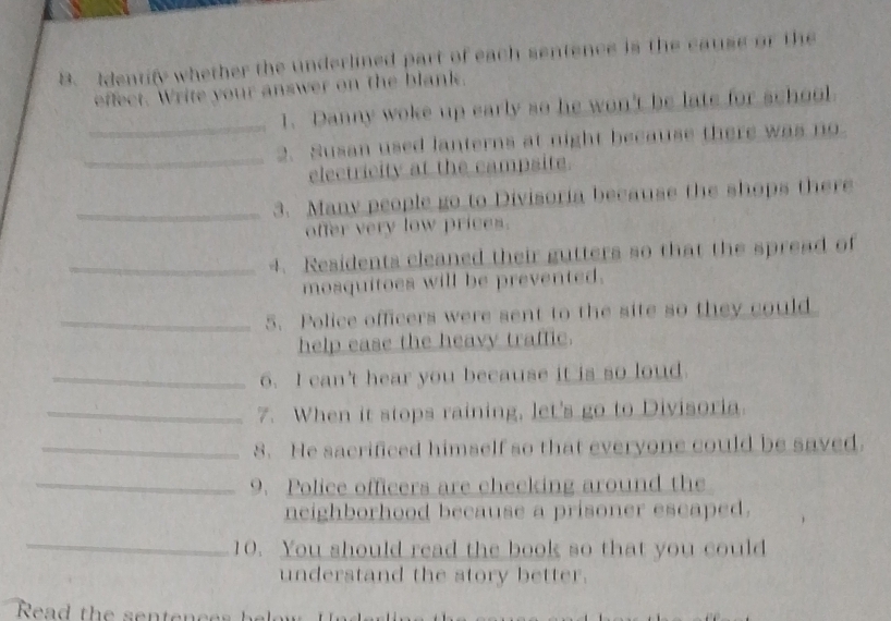 Identify whether the underlined part of each sentence is the cause or the 
effect. Write your answer on the blank. 
_1. Danny woke up early so he won't be late for school 
_2. Susan used lanterns at night because there was no 
electricity at the campsite. 
_3. Many people go to Divisoria because the shops there 
offer very low prices. 
_4. Residents cleaned their gutters so that the spread of 
mosquitoes will be prevented. 
_5. Police officers were sent to the site so they could 
help ease the heavy traffic. 
_6. I can't hear you because it is so loud. 
_7. When it stops raining, let's go to Divisoria. 
_8. He sacrificed himself so that everyone could be saved. 
_9. Police officers are checking around the 
neighborhood because a prisoner escaped. 
_ 
10. You should read the book so that you could 
understand the story better.