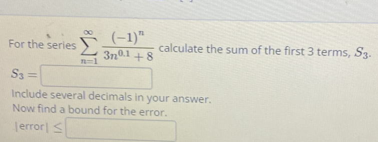 For the series sumlimits _(n=1)^(∈fty)frac (-1)^n3n^(0.1)+8 calculate the sum of the first 3 terms, S_3.
S_3=□
Include several decimals in your answer. 
Now find a bound for the error.
|error|≤ □