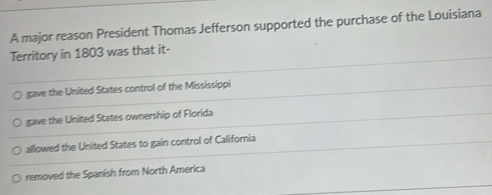 A major reason President Thomas Jefferson supported the purchase of the Louisiana
Territory in 1803 was that it-
gave the United States control of the Mississippi
gave the United States ownership of Florida
alllowed the United States to gain control of California
removed the Spanish from North America