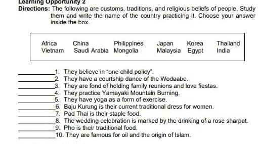 Learning Opportunity 2
Directions: The following are customs, traditions, and religious beliefs of people. Study
them and write the name of the country practicing it. Choose your answer
inside the box.
Africa China Philippines Japan Korea Thailand
Vietnam Saudi Arabia Mongolia Malaysia Egypt India
_1. They believe in “one child policy”.
_2. They have a courtship dance of the Wodaabe.
_3. They are fond of holding family reunions and love fiestas.
_4. They practice Yamayaki Mountain Burning.
_5. They have yoga as a form of exercise.
_6. Baju Kurung is their current traditional dress for women.
_7. Pad Thai is their staple food.
_8. The wedding celebration is marked by the drinking of a rose sharpat.
_
9. Pho is their traditional food.
_
10. They are famous for oil and the origin of Islam.