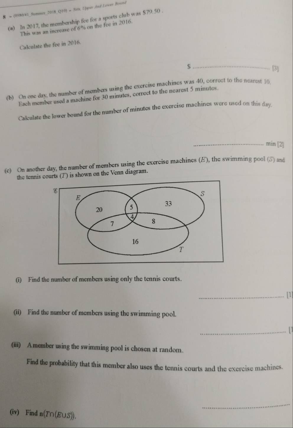8 - (0580/41_Summer_2018_Q10) = Sets, Upper And Lower Bound 
(a) In 2017, the membership fee for a sports club was $79.50. 
This was an increase of 6% on the fee in 2016. 
Calculate the fee in 2016. 
_ $
[3] 
(b) On one day, the number of members using the exercise machines was 40, correct to the nearest 10. 
Each member used a machine for 30 minutes, correct to the nearest 5 minutes. 
Calculate the lower bound for the number of minutes the exercise machines were used on this day. 
_min [2] 
(c) On another day, the number of members using the exercise machines (E), the swimming pool (S) and 
the tennis courts (T) is shown on the Venn diagram. 
(i) Find the number of members using only the tennis courts. 
_[1] 
(ii) Find the number of members using the swimming pool. 
_11 
(iii) A member using the swimming pool is chosen at random. 
Find the probability that this member also uses the tennis courts and the exercise machines. 
_ 
(iv) Find n(T∩ (E∪ S)).