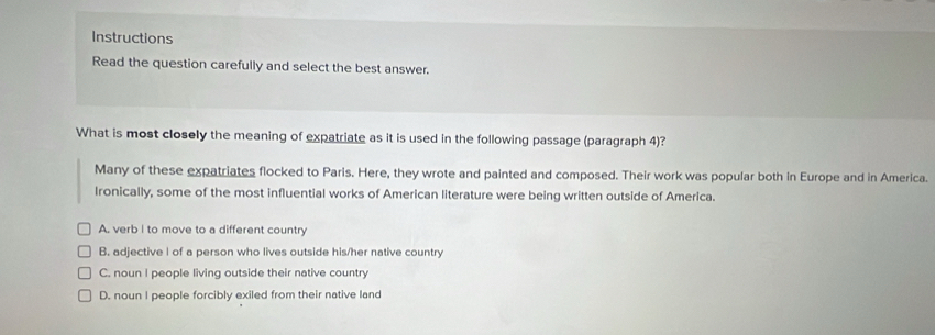 Instructions
Read the question carefully and select the best answer.
What is most closely the meaning of expatriate as it is used in the following passage (paragraph 4)?
Many of these expatriates flocked to Paris. Here, they wrote and painted and composed. Their work was popular both in Europe and in America.
Ironically, some of the most influential works of American literature were being written outside of America.
A. verb I to move to a different country
B. adjective I of a person who lives outside his/her native country
C. noun I people living outside their native country
D. noun I people forcibly exiled from their native land