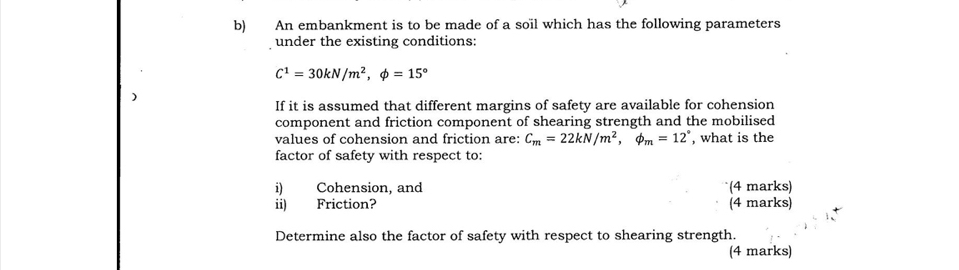 An embankment is to be made of a soïl which has the following parameters 
under the existing conditions:
C^1=30kN/m^2, phi =15°
) 
If it is assumed that different margins of safety are available for cohension 
component and friction component of shearing strength and the mobilised 
values of cohension and friction are: C_m=22kN/m^2, phi _m=12° , what is the 
factor of safety with respect to: 
i) Cohension, and (4 marks) 
ii) Friction? (4 marks) 
Determine also the factor of safety with respect to shearing strength. 
(4 marks)