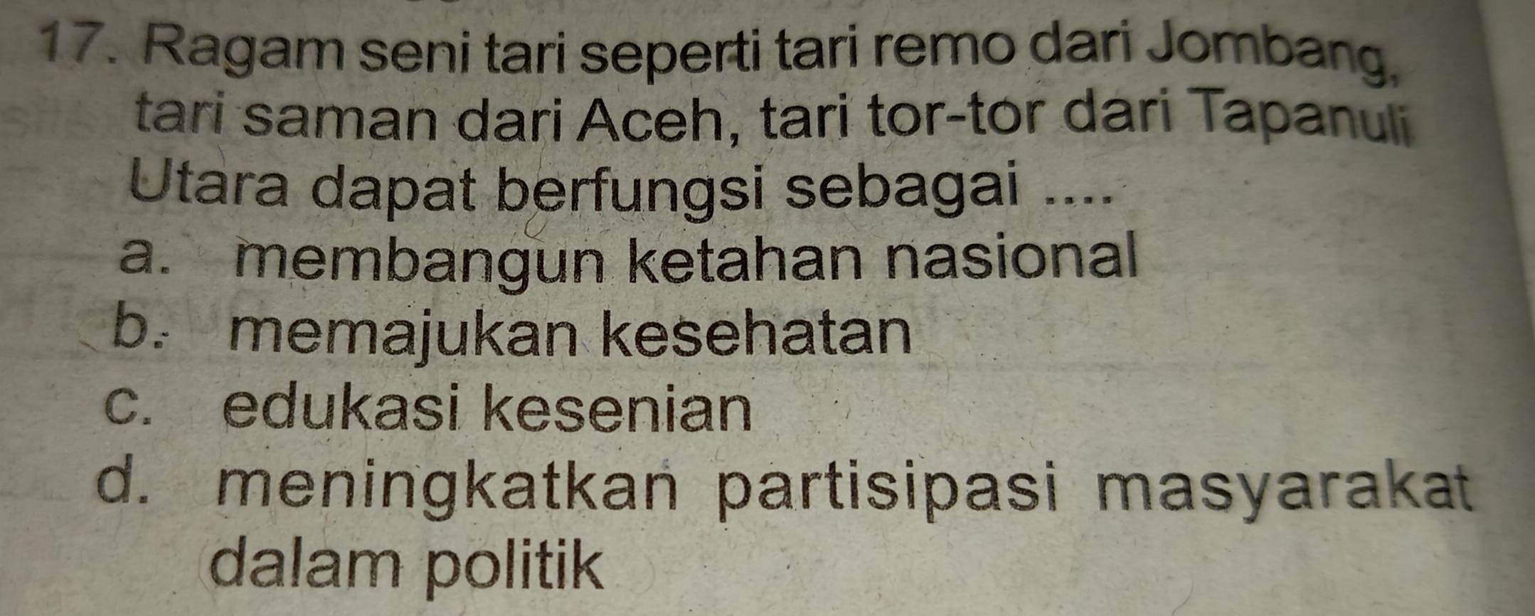 Ragam seni tari seperti tari remo dari Jombang,
tari saman dari Aceh, tari tor-tor dari Tapanuli
Utara dapat berfungsi sebagai ....
a. membangun ketahan nasional
b. memajukan kesehatan
c. edukasi kesenian
d. meningkatkan partisipasi masyarakat
dalam politik